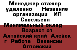 Менеджер-стажер  (удаленно)  › Название организации ­ ИП Савельева › Минимальный оклад ­ 17 000 › Возраст от ­ 30 - Алтайский край, Алейск г. Работа » Вакансии   . Алтайский край